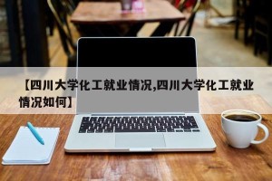 【四川大学化工就业情况,四川大学化工就业情况如何】