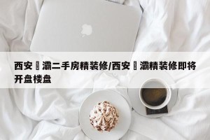 西安浐灞二手房精装修/西安浐灞精装修即将开盘楼盘