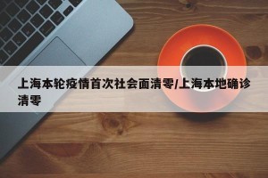 上海本轮疫情首次社会面清零/上海本地确诊清零