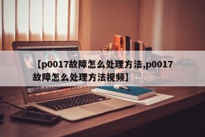 【p0017故障怎么处理方法,p0017故障怎么处理方法视频】