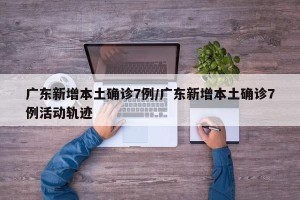 广东新增本土确诊7例/广东新增本土确诊7例活动轨迹