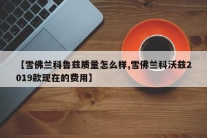【雪佛兰科鲁兹质量怎么样,雪佛兰科沃兹2019款现在的费用】