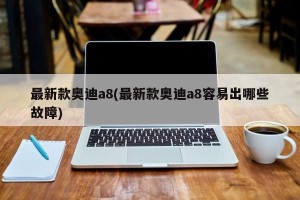最新款奥迪a8(最新款奥迪a8容易出哪些故障)