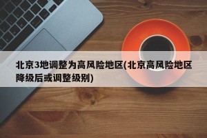 北京3地调整为高风险地区(北京高风险地区降级后或调整级别)