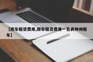 【房车租赁费用,房车租赁费用一览表神州租车】