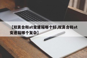 【双离合和at变速箱哪个好,双离合和at变速箱哪个复杂】