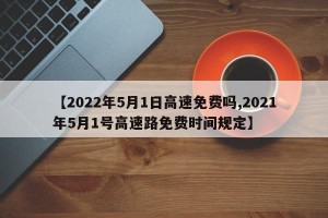 【2022年5月1日高速免费吗,2021年5月1号高速路免费时间规定】