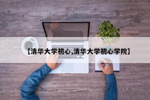 【清华大学初心,清华大学初心学院】