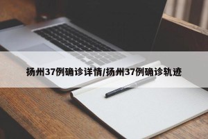 扬州37例确诊详情/扬州37例确诊轨迹