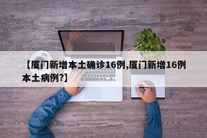 【厦门新增本土确诊16例,厦门新增16例本土病例?】