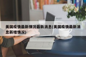 美国疫情最新情况最新消息(美国疫情最新消息新增情况)