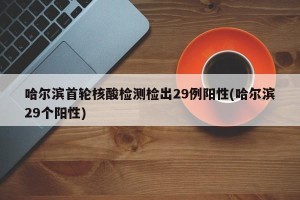 哈尔滨首轮核酸检测检出29例阳性(哈尔滨29个阳性)