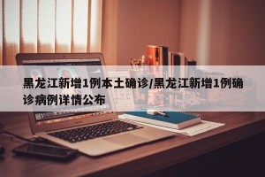 黑龙江新增1例本土确诊/黑龙江新增1例确诊病例详情公布