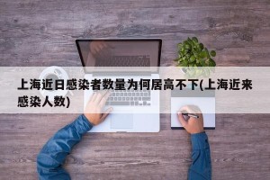 上海近日感染者数量为何居高不下(上海近来感染人数)