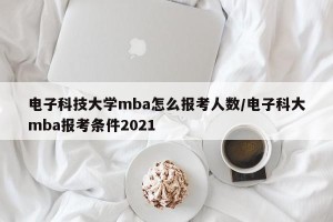电子科技大学mba怎么报考人数/电子科大mba报考条件2021
