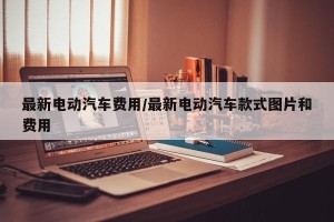 最新电动汽车费用/最新电动汽车款式图片和费用