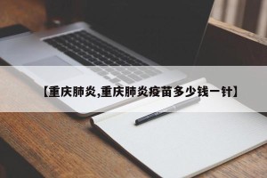 【重庆肺炎,重庆肺炎疫苗多少钱一针】