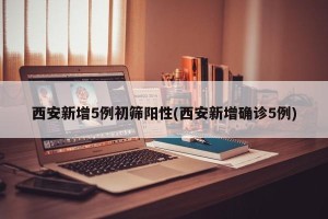 西安新增5例初筛阳性(西安新增确诊5例)