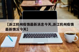 【浙江杭州疫情最新消息今天,浙江杭州疫情最新情况今天】