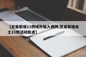 【甘肃新增11例境外输入病例,甘肃新增本土11例活动轨迹】