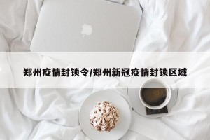 郑州疫情封锁令/郑州新冠疫情封锁区域