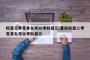 科目二考完多久可以考科目三/重庆科目二考完多久可以考科目三