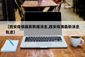 【西安疫情最新数据消息,西安疫情最新消息轨迹】