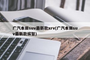 广汽本田suv最新款xrv(广汽本田suv最新款缤智)