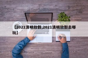 【2021清明放假,2021清明放假去哪玩】