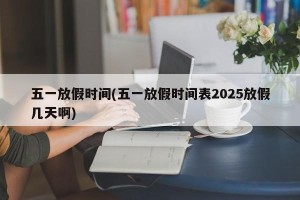 五一放假时间(五一放假时间表2025放假几天啊)