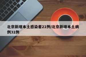 北京新增本土感染者21例/北京新增本土病例31例