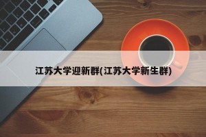 江苏大学迎新群(江苏大学新生群)