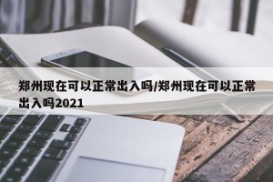 郑州现在可以正常出入吗/郑州现在可以正常出入吗2021