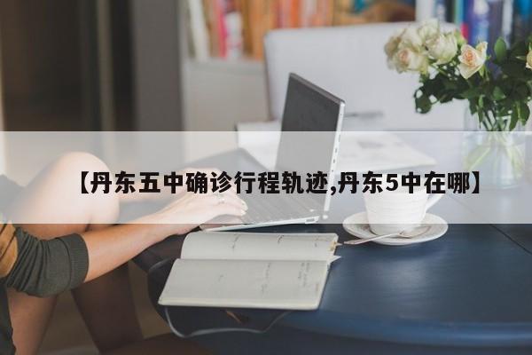 【丹东五中确诊行程轨迹,丹东5中在哪】