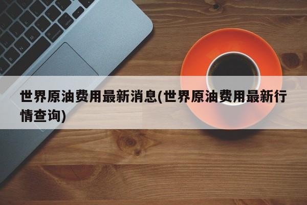 世界原油费用最新消息(世界原油费用最新行情查询)