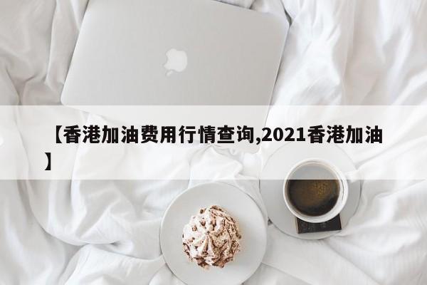 【香港加油费用行情查询,2021香港加油】